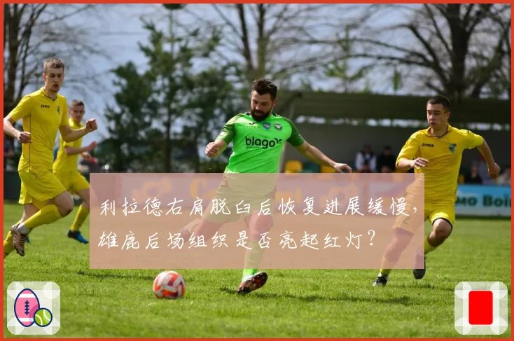 利拉德右肩脱臼后恢复进展缓慢,雄鹿后场组织是否亮起红灯?