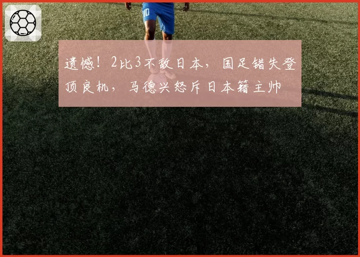 遗憾!2比3不敌日本,国足错失登顶良机,马德兴怒斥日本籍主帅
