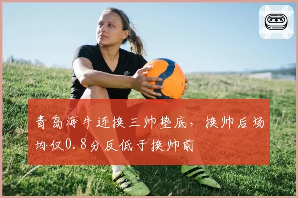青岛海牛连换三帅垫底，换帅后场均仅0.8分反低于换帅前