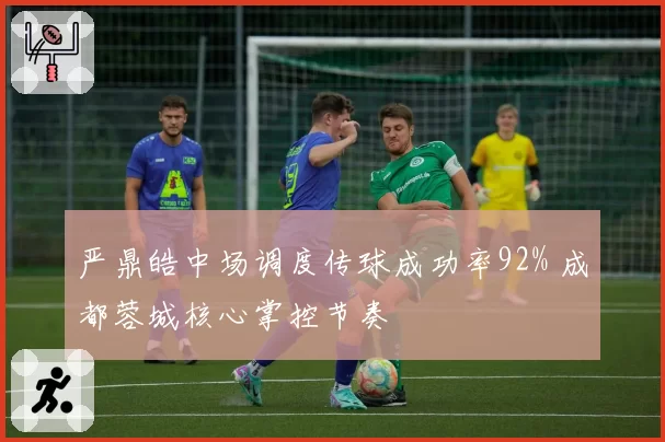 严鼎皓中场调度传球成功率92% 成都蓉城核心掌控节奏