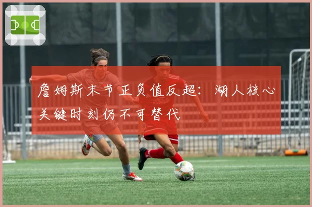 詹姆斯末节正负值反超：湖人核心关键时刻仍不可替代