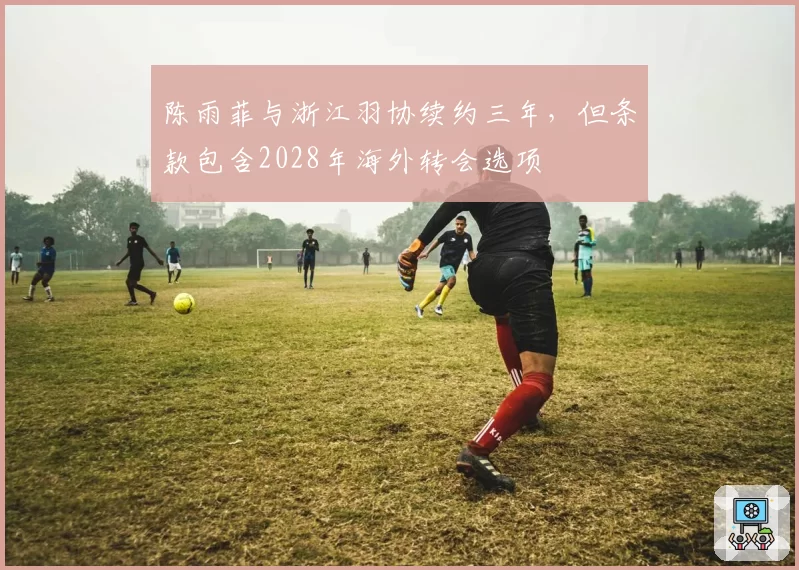 陈雨菲与浙江羽协续约三年,但条款包含2028年海外转会选项