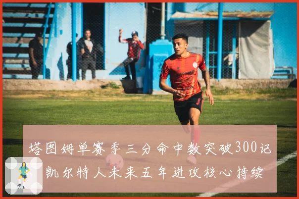 塔图姆单赛季三分命中数突破300记，凯尔特人未来五年进攻核心持续进化